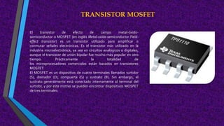 TRANSISTOR MOSFET
El transistor de efecto de campo metal-óxido-
semiconductor o MOSFET (en inglés Metal-oxide-semiconductor Field-
effect transistor) es un transistor utilizado para amplificar o
conmutar señales electrónicas. Es el transistor más utilizado en la
industria microelectrónica, ya sea en circuitos analógicos o digitales,
aunque el transistor de unión bipolar fue mucho más popular en otro
tiempo. Prácticamente la totalidad de
los microprocesadores comerciales están basados en transistores
MOSFET.
El MOSFET es un dispositivo de cuatro terminales llamados surtidor
(S), drenador (D), compuerta (G) y sustrato (B). Sin embargo, el
sustrato generalmente está conectado internamente al terminal del
surtidor, y por este motivo se pueden encontrar dispositivos MOSFET
de tres terminales.
 