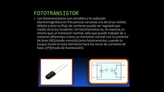 FOTOTRANSISTOR
• Los fototransistores son sensibles a la radiación
electromagnética en frecuencias cercanas a la de la luz visible;
debido a esto su flujo de corriente puede ser regulado por
medio de la luz incidente. Un fototransistor es, en esencia, lo
mismo que un transistor normal, sólo que puede trabajar de 2
maneras diferentes: Como un transistor normal con la corriente
de base (IB) (modo común).Como fototransistor, cuando la
luzque incide en este elemento hace las veces de corriente de
base. (IP)(modo de iluminación).
 