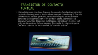 TRANSISTOR DE CONTACTO
PUNTUAL
• Llamado también transistor de punta de contacto, fue el primer transistor
capaz de obtener ganancia, inventado en 1947 por J. Bardeen y W.Brattain.
Consta de una base de germanio, semiconductor para entonces mejor
conocido que la combinación cobre-óxido de cobre, sobre la que se
apoyan, muy juntas, dos puntas metálicas que constituyen el emisor y el
colector. La corriente de base es capaz de modular la resistencia que se
"ve" en el colector, de ahí el nombre de "transfer resistor".
 
