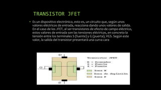 TRANSISTOR JFET
• Es un dispositivo electrónico, esto es, un circuito que, según unos
valores eléctricos de entrada, reacciona dando unos valores de salida.
En el caso de los JFET, al ser transistores de efecto de campo eléctrico,
estos valores de entrada son las tensiones eléctricas, en concreto la
tensión entre los terminales S (fuente) y G (puerta), VGS. Según este
valor, la salida del transistor presentará una curva cara
 