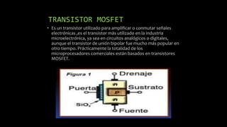 TRANSISTOR MOSFET
• Es un transistor utilizado para amplificar o conmutar señales
electrónicas ,es el transistor más utilizado en la industria
microelectrónica, ya sea en circuitos analógicos o digitales,
aunque el transistor de unión bipolar fue mucho más popular en
otro tiempo. Prácticamente la totalidad de los
microprocesadores comerciales están basados en transistores
MOSFET.
 