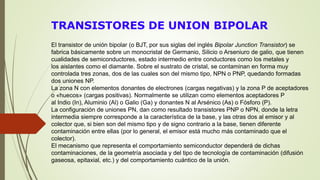 TRANSISTORES DE UNION BIPOLAR
El transistor de unión bipolar (o BJT, por sus siglas del inglés Bipolar Junction Transistor) se
fabrica básicamente sobre un monocristal de Germanio, Silicio o Arseniuro de galio, que tienen
cualidades de semiconductores, estado intermedio entre conductores como los metales y
los aislantes como el diamante. Sobre el sustrato de cristal, se contaminan en forma muy
controlada tres zonas, dos de las cuales son del mismo tipo, NPN o PNP, quedando formadas
dos uniones NP.
La zona N con elementos donantes de electrones (cargas negativas) y la zona P de aceptadores
o «huecos» (cargas positivas). Normalmente se utilizan como elementos aceptadores P
al Indio (In), Aluminio (Al) o Galio (Ga) y donantes N al Arsénico (As) o Fósforo (P).
La configuración de uniones PN, dan como resultado transistores PNP o NPN, donde la letra
intermedia siempre corresponde a la característica de la base, y las otras dos al emisor y al
colector que, si bien son del mismo tipo y de signo contrario a la base, tienen diferente
contaminación entre ellas (por lo general, el emisor está mucho más contaminado que el
colector).
El mecanismo que representa el comportamiento semiconductor dependerá de dichas
contaminaciones, de la geometría asociada y del tipo de tecnología de contaminación (difusión
gaseosa, epitaxial, etc.) y del comportamiento cuántico de la unión.
 
