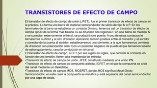 TRANSISTORES DE EFECTO DE CAMPO
El transistor de efecto de campo de unión (JFET), fue el primer transistor de efecto de campo en
la práctica. Lo forma una barra de material semiconductor de silicio de tipo N o P. En los
terminales de la barra se establece un contacto óhmico, tenemos así un transistor de efecto de
campo tipo N de la forma más básica. Si se difunden dos regiones P en una barra de material N
y se conectan externamente entre sí, se producirá una puerta. A uno de estos contactos le
llamaremos surtidor y al otro drenador. Aplicando tensión positiva entre el drenador y el surtidor
y conectando la puerta al surtidor, estableceremos una corriente, a la que llamaremos corriente
de drenador con polarización cero. Con un potencial negativo de puerta al que llamamos tensión
de estrangulamiento, cesa la conducción en el canal.
El transistor de efecto de campo, o FET por sus siglas en inglés, que controla la corriente en
función de una tensión; tienen alta impedancia de entrada.
•Transistor de efecto de campo de unión, JFET, construido mediante una unión PN.
•Transistor de efecto de campo de compuerta aislada, IGFET, en el que la compuerta se aísla
del canal mediante un dieléctrico.
•Transistor de efecto de campo MOS, MOSFET, donde MOS significa Metal-Óxido-
Semiconductor, en este caso la compuerta es metálica y está separada del canal semiconductor
por una capa de óxido.
 