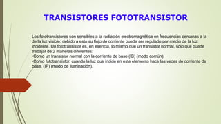 TRANSISTORES FOTOTRANSISTOR
Los fototransistores son sensibles a la radiación electromagnética en frecuencias cercanas a la
de la luz visible; debido a esto su flujo de corriente puede ser regulado por medio de la luz
incidente. Un fototransistor es, en esencia, lo mismo que un transistor normal, sólo que puede
trabajar de 2 maneras diferentes:
•Como un transistor normal con la corriente de base (IB) (modo común);
•Como fototransistor, cuando la luz que incide en este elemento hace las veces de corriente de
base. (IP) (modo de iluminación).
 
