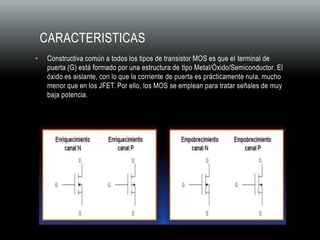 CARACTERISTICAS
• Constructiva común a todos los tipos de transistor MOS es que el terminal de
puerta (G) está formado por una estructura de tipo Metal/Óxido/Semiconductor. El
óxido es aislante, con lo que la corriente de puerta es prácticamente nula, mucho
menor que en los JFET. Por ello, los MOS se emplean para tratar señales de muy
baja potencia.
 