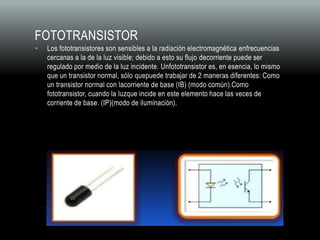 FOTOTRANSISTOR
• Los fototransistores son sensibles a la radiación electromagnética enfrecuencias
cercanas a la de la luz visible; debido a esto su flujo decorriente puede ser
regulado por medio de la luz incidente. Unfototransistor es, en esencia, lo mismo
que un transistor normal, sólo quepuede trabajar de 2 maneras diferentes: Como
un transistor normal con lacorriente de base (IB) (modo común).Como
fototransistor, cuando la luzque incide en este elemento hace las veces de
corriente de base. (IP)(modo de iluminación).
 
