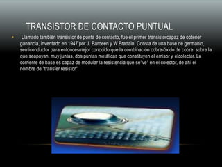 TRANSISTOR DE CONTACTO PUNTUAL
• Llamado también transistor de punta de contacto, fue el primer transistorcapaz de obtener
ganancia, inventado en 1947 por J. Bardeen y W.Brattain. Consta de una base de germanio,
semiconductor para entoncesmejor conocido que la combinación cobre-óxido de cobre, sobre la
que seapoyan, muy juntas, dos puntas metálicas que constituyen el emisor y elcolector. La
corriente de base es capaz de modular la resistencia que se"ve" en el colector, de ahí el
nombre de "transfer resistor".
 
