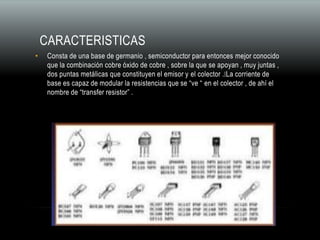 CARACTERISTICAS
• Consta de una base de germanio , semiconductor para entonces mejor conocido
que la combinación cobre óxido de cobre , sobre la que se apoyan , muy juntas ,
dos puntas metálicas que constituyen el emisor y el colector . La corriente de
base es capaz de modular la resistencias que se “ve “ en el colector , de ahí el
nombre de “transfer resistor” .
 
