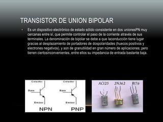 TRANSISTOR DE UNION BIPOLAR
• Es un dispositivo electrónico de estado sólido consistente en dos unionesPN muy
cercanas entre sí, que permite controlar el paso de la corriente através de sus
terminales. La denominación de bipolar se debe a que laconducción tiene lugar
gracias al desplazamiento de portadores de dospolaridades (huecos positivos y
electrones negativos), y son de granutilidad en gran número de aplicaciones; pero
tienen ciertosinconvenientes, entre ellos su impedancia de entrada bastante baja.
 