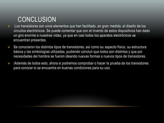 CONCLUSION
 Los transistores son unos elementos que han facilitado, en gran medida, el diseño de los
circuitos electrónicos. Se puede comentar que con el invento de estos dispositivos han dado
un giro enorme a nuestras vidas, ya que en casi todos los aparatos electrónicos se
encuentran presentes.
 Se conocieron los distintos tipos de transistores, así como su aspecto físico, su estructura
básica y las simbologías utilizadas, pudiendo concluir que todos son distintos y que por
necesidades del hombre se fueron ideando nuevas formas o nuevos tipos de transistores.
 Además de todos esto, ahora si podremos comprobar o hacer la prueba de los transistores
para conocer si se encuentra en buenas condiciones para su uso.
 