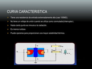 CURVA CARACTERISTICA
 Tiene una resistencia de entrada extremadamente alta (casi 100MΩ).
 No tiene un voltaje de unión cuando se utiliza como conmutador(interruptor).
 Hasta cierto punto es inmune a la radiación.
 Es menos ruidoso.
 Puede operarse para proporcionar una mayor estabilidad térmica.
 