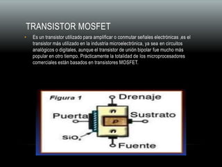TRANSISTOR MOSFET
• Es un transistor utilizado para amplificar o conmutar señales electrónicas ,es el
transistor más utilizado en la industria microelectrónica, ya sea en circuitos
analógicos o digitales, aunque el transistor de unión bipolar fue mucho más
popular en otro tiempo. Prácticamente la totalidad de los microprocesadores
comerciales están basados en transistores MOSFET.
 