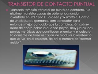  Llamado también transistor de punta de contacto, fue
el primer transistor capaz de obtener ganancia,
inventado en 1947 por J. Bardeen y W.Brattain. Consta
de una base de germanio, semiconductor para
entonces mejor conocido que la combinación cobre-
óxido de cobre, sobre la que sea poyan, muy juntas, dos
puntas metálicas que constituyen el emisor y el colector.
La corriente de base es capaz de modular la resistencia
que se "ve" en el colector, de ahí el nombre de "transfer
resistor".
 