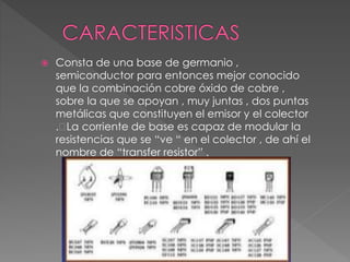  Consta de una base de germanio ,
semiconductor para entonces mejor conocido
que la combinación cobre óxido de cobre ,
sobre la que se apoyan , muy juntas , dos puntas
metálicas que constituyen el emisor y el colector
. La corriente de base es capaz de modular la
resistencias que se “ve “ en el colector , de ahí el
nombre de “transfer resistor” .
 