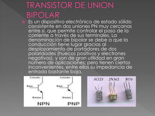  Es un dispositivo electrónico de estado sólido
consistente en dos uniones PN muy cercanas
entre sí, que permite controlar el paso de la
corriente a través de sus terminales. La
denominación de bipolar se debe a que la
conducción tiene lugar gracias al
desplazamiento de portadores de dos
polaridades (huecos positivos y electrones
negativos), y son de gran utilidad en gran
número de aplicaciones; pero tienen ciertos
inconvenientes, entre ellos su impedancia de
entrada bastante baja.
 