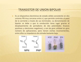 TRANSISTOR DE UNION BIPOLAR
 Es un dispositivo electrónico de estado sólido consistente en dos
uniones PN muy cercanas entre sí, que permite controlar el paso
de la corriente a través de sus terminales. La denominación de
bipolar se debe a que la conducción tiene lugar gracias al
desplazamiento de portadores de dos polaridades (huecos
positivos y electrones negativos), y son de gran utilidad en gran
número de aplicaciones; pero tienen ciertos inconvenientes,
entre ellos su impedancia de entrada bastante baja.
 