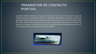 • Llamado también transistor de punta de contacto, fue el primer transistor capaz de
obtener ganancia, inventado en 1947 por J. Bardeen y W. Brattain. Consta de una base de
germanio, semiconductor para entonces mejor conocido que la combinación cobre-óxido
de cobre, sobre la que sea poyan, muy juntas, dos puntas metálicas que constituyen el
emisor y el colector. La corriente de base es capaz de modular la resistencia que se "ve"
en el colector, de ahí el nombre de "transfer resistor".
 
