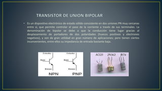 • Es un dispositivo electrónico de estado sólido consistente en dos uniones PN muy cercanas
entre sí, que permite controlar el paso de la corriente a través de sus terminales. La
denominación de bipolar se debe a que la conducción tiene lugar gracias al
desplazamiento de portadores de dos polaridades (huecos positivos y electrones
negativos), y son de gran utilidad en gran número de aplicaciones; pero tienen ciertos
inconvenientes, entre ellos su impedancia de entrada bastante baja.
 