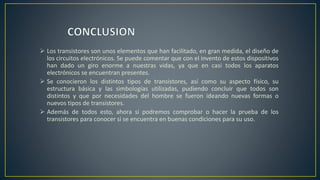  Los transistores son unos elementos que han facilitado, en gran medida, el diseño de
los circuitos electrónicos. Se puede comentar que con el invento de estos dispositivos
han dado un giro enorme a nuestras vidas, ya que en casi todos los aparatos
electrónicos se encuentran presentes.
 Se conocieron los distintos tipos de transistores, así como su aspecto físico, su
estructura básica y las simbologías utilizadas, pudiendo concluir que todos son
distintos y que por necesidades del hombre se fueron ideando nuevas formas o
nuevos tipos de transistores.
 Además de todos esto, ahora si podremos comprobar o hacer la prueba de los
transistores para conocer si se encuentra en buenas condiciones para su uso.
 