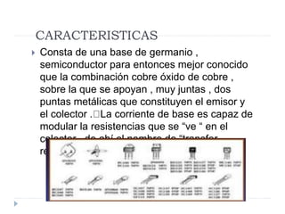 CARACTERISTICAS
 Consta de una base de germanio ,
semiconductor para entonces mejor conocido
que la combinación cobre óxido de cobre ,
sobre la que se apoyan , muy juntas , dos
puntas metálicas que constituyen el emisor y
el colector . La corriente de base es capaz de
modular la resistencias que se “ve “ en el
colector , de ahí el nombre de “transfer
resistor” .
 