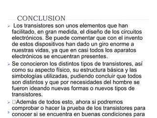 CONCLUSION
 Los transistores son unos elementos que han
facilitado, en gran medida, el diseño de los circuitos
electrónicos. Se puede comentar que con el invento
de estos dispositivos han dado un giro enorme a
nuestras vidas, ya que en casi todos los aparatos
electrónicos se encuentran presentes.
 Se conocieron los distintos tipos de transistores, así
como su aspecto físico, su estructura básica y las
simbologías utilizadas, pudiendo concluir que todos
son distintos y que por necesidades del hombre se
fueron ideando nuevas formas o nuevos tipos de
transistores.
 Además de todos esto, ahora si podremos
comprobar o hacer la prueba de los transistores para
conocer si se encuentra en buenas condiciones para
 