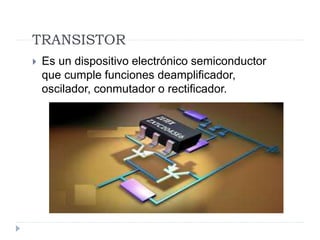 TRANSISTOR
 Es un dispositivo electrónico semiconductor
que cumple funciones deamplificador,
oscilador, conmutador o rectificador.
 