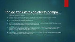 Tipo de transistores de efecto campo El canal de un FET es dopado para producir tanto un semiconductor tipo N o uno tipo P. El drenador y la fuente deben estar
dopados de manera contraria al canal en el caso de FETs de modo mejorado, o dopados de manera similar al canal en el
caso de FETs en modo agotamiento. Los transistores de efecto de campo también son distinguidos por el método de
aislamiento entre el canal y la puerta.
 Podemos clasificar los transistores de efecto campo según el método de aislamiento entre el canal y la puerta:
 El MOSFET (Metal-Oxide-Semiconductor Field-Effect Transistor) usa un aislante (normalmente SiO2).
 El JFET (Junction Field-Effect Transistor) usa una unión p-n
 El MESFET (Metal-Semiconductor Field Effect Transistor) substituye la unión PN del JFET con una barrera Schottky.
 En el HEMT (High Electron Mobility Transistor), también denominado HFET (heterostructure FET), la banda de material dopada
con "huecos" forma el aislante entre la puerta y el cuerpo del transistor.
 Los MODFET (Modulation-Doped Field Effect Transistor)
 Los IGBT (Insulated-gate bipolar transistor) es un dispositivo para control de potencia. Son comúnmente usados cuando el
rango de voltaje drenaje-fuente está entre los 200 a 3000V. Aun así los Power MOSFET todavía son los dispositivos más
utilizados en el rango de tensiones drenaje-fuente de 1 a 200V.
 Los FREDFET es un FET especializado diseñado para otorgar una recuperación ultra rápida del transistor.
 Los DNAFET es un tipo especializado de FET que actúa como biosensor, usando una puerta fabricada de moléculas de ADN
de una cadena para detectar cadenas de ADN iguales
 . La característica de los TFT que los distingue, es que hacen uso del silicio amorfo o del silicio policristalino.
 