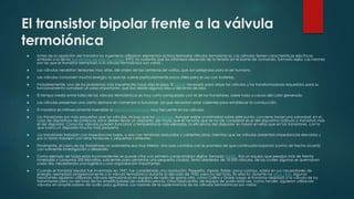 El transistor bipolar frente a la válvula
termoiónica
 Antes de la aparición del transistor los ingenieros utilizaban elementos activos llamados válvulas termoiónicas. Las válvulas tienen características eléctricas
similares a la de los transistores de efecto campo (FET): la corriente que los atraviesa depende de la tensión en el borne de comando, llamado rejilla. Las razones
por las que el transistor reemplazó a la válvula termoiónica son varias:
 Las válvulas necesitan tensiones muy altas, del orden de las centenas de voltios, que son peligrosas para el ser humano.
 Las válvulas consumen mucha energía, lo que las vuelve particularmente poco útiles para el uso con baterías.
 Probablemente, uno de los problemas más importantes haya sido el peso. El chasis necesario para alojar las válvulas y los transformadores requeridos para su
funcionamiento sumaban un peso importante, que iba desde algunos kilos a decenas de kilos.
 El tiempo medio entre fallas de las válvulas termoiónicas es muy corto comparado con el de los transistores, sobre todo a causa del calor generado.
 Las válvulas presentan una cierta demora en comenzar a funcionar, ya que necesitan estar calientes para establecer la conducción.
 El transistor es intrínsecamente insensible al efecto microfónico, muy frecuente en las válvulas.
 Los transistores son más pequeños que las válvulas, incluso que los nuvistores. Aunque existe unanimidad sobre este punto, conviene hacer una salvedad: en el
caso de dispositivos de potencia, estos deben llevar un disipador, de modo que el tamaño que se ha de considerar es el del dispositivo (válvula o transistor) más
el del disipador. Como las válvulas pueden funcionar a temperaturas más elevadas, la eficiencia del disipador es mayor en ellas que en los transistores, con lo
que basta un disipador mucho más pequeño.
 Los transistores trabajan con impedancias bajas, o sea con tensiones reducidas y corrientes altas; mientras que las válvulas presentan impedancias elevadas y
por lo tanto trabajan con altas tensiones y pequeñas corrientes.
 Finalmente, el costo de los transistores no solamente era muy inferior, sino que contaba con la promesa de que continuaría bajando (como de hecho ocurrió)
con suficiente investigación y desarrollo.
 Como ejemplo de todos estos inconvenientes se puede citar a la primera computadora digital, llamada ENIAC. Era un equipo que pesaba más de treinta
toneladas y consumía 200 kilovatios, suficientes para alimentar una pequeña ciudad. Tenía alrededor de 18 000 válvulas, de las cuales algunas se quemaban
cada día, necesitando una logística y una organización importantes.
 Cuando el transistor bipolar fue inventado en 1947, fue considerado una revolución. Pequeño, rápido, fiable, poco costoso, sobrio en sus necesidades de
energía, reemplazó progresivamente a la válvula termoiónica durante la década de 1950, pero no del todo. En efecto, durante los años 1960, algunos
fabricantes siguieron utilizando válvulas termoiónicas en equipos de radio de gama alta, como Collins y Drake; luego el transistor desplazó a la válvula de los
transmisores pero no del todo de los amplificadores de radiofrecuencia. Otros fabricantes, de equipo de audio esta vez, como Fender, siguieron utilizando
válvulas en amplificadores de audio para guitarras. Las razones de la supervivencia de las válvulas termoiónicas son varias:
 