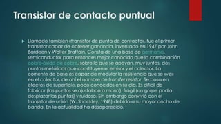 Transistor de contacto puntual
 Llamado también «transistor de punta de contacto», fue el primer
transistor capaz de obtener ganancia, inventado en 1947 por John
Bardeen y Walter Brattain. Consta de una base de germanio,
semiconductor para entonces mejor conocido que la combinación
cobre-óxido de cobre, sobre la que se apoyan, muy juntas, dos
puntas metálicas que constituyen el emisor y el colector. La
corriente de base es capaz de modular la resistencia que se «ve»
en el colector, de ahí el nombre de transfer resistor. Se basa en
efectos de superficie, poco conocidos en su día. Es difícil de
fabricar (las puntas se ajustaban a mano), frágil (un golpe podía
desplazar las puntas) y ruidoso. Sin embargo convivió con el
transistor de unión (W. Shockley, 1948) debido a su mayor ancho de
banda. En la actualidad ha desaparecido.
 