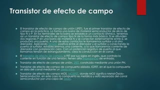 Transistor de efecto de campo
 El transistor de efecto de campo de unión (JFET), fue el primer transistor de efecto de
campo en la práctica. Lo forma una barra de material semiconductor de silicio de
tipo N o P. En los terminales de la barra se establece un contacto óhmico, tenemos
así un transistor de efecto de campo tipo N de la forma más básica. Si se difunden
dos regiones P en una barra de material N y se conectan externamente entre sí, se
producirá una puerta. A uno de estos contactos le llamaremos surtidor y al otro
drenador. Aplicando tensión positiva entre el drenador y el surtidor y conectando la
puerta al surtidor, estableceremos una corriente, a la que llamaremos corriente de
drenador con polarización cero. Con un potencial negativo de puerta al que
llamamos tensión de estrangulamiento, cesa la conducción en el canal.
 El transistor de efecto de campo, o FET por sus siglas en inglés, que controla la
corriente en función de una tensión; tienen alta impedancia de entrada.
 Transistor de efecto de campo de unión, JFET, construido mediante una unión PN.
 Transistor de efecto de campo de compuerta aislada, IGFET, en el que la compuerta
se aísla del canal mediante un dieléctrico.
 Transistor de efecto de campo MOS, MOSFET, donde MOS significa Metal-Óxido-
Semiconductor, en este caso la compuerta es metálica y está separada del canal
semiconductor por una capa de óxido.
 
