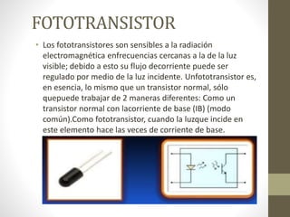 FOTOTRANSISTOR
• Los fototransistores son sensibles a la radiación
electromagnética enfrecuencias cercanas a la de la luz
visible; debido a esto su flujo decorriente puede ser
regulado por medio de la luz incidente. Unfototransistor es,
en esencia, lo mismo que un transistor normal, sólo
quepuede trabajar de 2 maneras diferentes: Como un
transistor normal con lacorriente de base (IB) (modo
común).Como fototransistor, cuando la luzque incide en
este elemento hace las veces de corriente de base.
(IP)(modo de iluminación).
 
