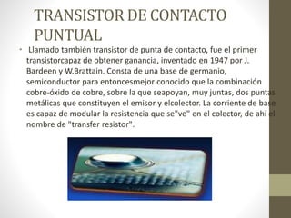 TRANSISTOR DE CONTACTO
PUNTUAL
• Llamado también transistor de punta de contacto, fue el primer
transistorcapaz de obtener ganancia, inventado en 1947 por J.
Bardeen y W.Brattain. Consta de una base de germanio,
semiconductor para entoncesmejor conocido que la combinación
cobre-óxido de cobre, sobre la que seapoyan, muy juntas, dos puntas
metálicas que constituyen el emisor y elcolector. La corriente de base
es capaz de modular la resistencia que se"ve" en el colector, de ahí el
nombre de "transfer resistor".
 