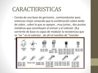 CARACTERISTICAS
• Consta de una base de germanio , semiconductor para
entonces mejor conocido que la combinación cobre óxido
de cobre , sobre la que se apoyan , muy juntas , dos puntas
metálicas que constituyen el emisor y el colector . La
corriente de base es capaz de modular la resistencias que
se “ve “ en el colector , de ahí el nombre de “transfer
resistor” .
 