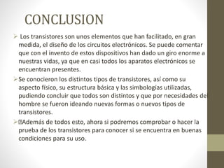 CONCLUSION
 Los transistores son unos elementos que han facilitado, en gran
medida, el diseño de los circuitos electrónicos. Se puede comentar
que con el invento de estos dispositivos han dado un giro enorme a
nuestras vidas, ya que en casi todos los aparatos electrónicos se
encuentran presentes.
Se conocieron los distintos tipos de transistores, así como su
aspecto físico, su estructura básica y las simbologías utilizadas,
pudiendo concluir que todos son distintos y que por necesidades del
hombre se fueron ideando nuevas formas o nuevos tipos de
transistores.
 Además de todos esto, ahora si podremos comprobar o hacer la
prueba de los transistores para conocer si se encuentra en buenas
condiciones para su uso.
 