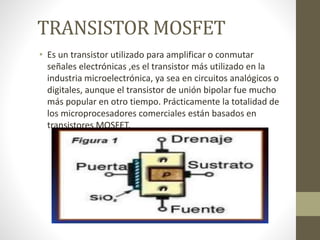 TRANSISTOR MOSFET
• Es un transistor utilizado para amplificar o conmutar
señales electrónicas ,es el transistor más utilizado en la
industria microelectrónica, ya sea en circuitos analógicos o
digitales, aunque el transistor de unión bipolar fue mucho
más popular en otro tiempo. Prácticamente la totalidad de
los microprocesadores comerciales están basados en
transistores MOSFET.
 