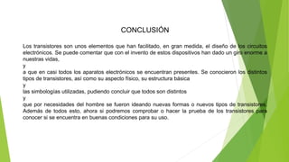 CONCLUSIÓN
Los transistores son unos elementos que han facilitado, en gran medida, el diseño de los circuitos
electrónicos. Se puede comentar que con el invento de estos dispositivos han dado un giro enorme a
nuestras vidas,
y
a que en casi todos los aparatos electrónicos se encuentran presentes. Se conocieron los distintos
tipos de transistores, así como su aspecto físico, su estructura básica
y
las simbologías utilizadas, pudiendo concluir que todos son distintos
y
que por necesidades del hombre se fueron ideando nuevas formas o nuevos tipos de transistores.
Además de todos esto, ahora si podremos comprobar o hacer la prueba de los transistores para
conocer si se encuentra en buenas condiciones para su uso.
 