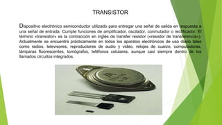 TRANSISTOR
Dispositivo electrónico semiconductor utilizado para entregar una señal de salida en respuesta a
una señal de entrada. Cumple funciones de amplificador, oscilador, conmutador o rectificador. El
término «transistor» es la contracción en inglés de transfer resistor («resistor de transferencia»).
Actualmente se encuentra prácticamente en todos los aparatos electrónicos de uso diario tales
como radios, televisores, reproductores de audio y video, relojes de cuarzo, computadoras,
lámparas fluorescentes, tomógrafos, teléfonos celulares, aunque casi siempre dentro de los
llamados circuitos integrados.
 