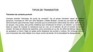 TIPOS DE TRANSISTOR
Transistor de contacto puntual:
Llamado también "transistor de punta de contacto", fue el primer transistor capaz de obtener
ganancia, inventado en 1947 por John Bardeen y Walter Brattain. Consta de una base de germanio,
semiconductor para entonces mejor conocido que la combinación cobre-óxido de cobre, sobre la que
se apoyan, muy juntas, dos puntas metálicas que constituyen el emisor y el colector. La corriente de
base es capaz de modular la resistencia que se «ve» en el colector, de ahí el nombre de transfer
resistor. Se basa en efectos de superficie, poco conocidos en su día. Es difícil de fabricar (las puntas
se ajustaban a mano), frágil (un golpe podía desplazar las puntas) y ruidoso. Sin embargo convivió
con el transistor de unión debido a su mayor ancho de banda. En la actualidad ha desaparecido.
 