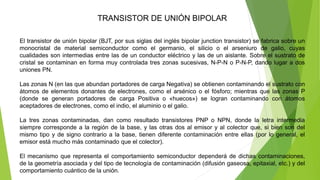 TRANSISTOR DE UNIÓN BIPOLAR
El transistor de unión bipolar (BJT, por sus siglas del inglés bipolar junction transistor) se fabrica sobre un
monocristal de material semiconductor como el germanio, el silicio o el arseniuro de galio, cuyas
cualidades son intermedias entre las de un conductor eléctrico y las de un aislante. Sobre el sustrato de
cristal se contaminan en forma muy controlada tres zonas sucesivas, N-P-N o P-N-P, dando lugar a dos
uniones PN.
Las zonas N (en las que abundan portadores de carga Negativa) se obtienen contaminando el sustrato con
átomos de elementos donantes de electrones, como el arsénico o el fósforo; mientras que las zonas P
(donde se generan portadores de carga Positiva o «huecos») se logran contaminando con átomos
aceptadores de electrones, como el indio, el aluminio o el galio.
La tres zonas contaminadas, dan como resultado transistores PNP o NPN, donde la letra intermedia
siempre corresponde a la región de la base, y las otras dos al emisor y al colector que, si bien son del
mismo tipo y de signo contrario a la base, tienen diferente contaminación entre ellas (por lo general, el
emisor está mucho más contaminado que el colector).
El mecanismo que representa el comportamiento semiconductor dependerá de dichas contaminaciones,
de la geometría asociada y del tipo de tecnología de contaminación (difusión gaseosa, epitaxial, etc.) y del
comportamiento cuántico de la unión.
 
