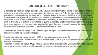 TRANSISTOR DE EFECTO DE CAMPO
El transistor de efecto de campo de unión (JFET), fue el primer transistor de efecto de campo en la práctica.
Lo forma una barra de material semiconductor de silicio de tipo N o P. En los terminales de la barra se
establece un contacto óhmico, tenemos así un transistor de efecto de campo tipo N de la forma más básica.
Si se difunden dos regiones P en una barra de material N y se conectan externamente entre sí, se producirá
una puerta. A uno de estos contactos le llamaremos surtidor y al otro drenador. Aplicando tensión positiva
entre el drenador y el surtidor y conectando la puerta al surtidor, estableceremos una corriente, a la que
llamaremos corriente de drenador con polarización cero. Con un potencial negativo de puerta al que
llamamos tensión de estrangulamiento, cesa la conducción en el canal.
El transistor de efecto de campo, o FET por sus siglas en inglés, que controla la corriente en función de una
tensión; tienen alta impedancia de entrada.
Transistor de efecto de campo de unión, JFET, construido mediante una unión PN.
Transistor de efecto de campo de compuerta aislada, IGFET, en el que la compuerta se aísla del canal
mediante un dieléctrico.
Transistor de efecto de campo MOS, MOSFET, donde MOS significa Metal-Óxido-Semiconductor, en este
caso la compuerta es metálica y está separada del canal semiconductor por una capa de óxido.
 