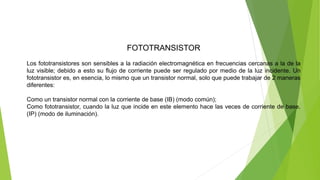 FOTOTRANSISTOR
Los fototransistores son sensibles a la radiación electromagnética en frecuencias cercanas a la de la
luz visible; debido a esto su flujo de corriente puede ser regulado por medio de la luz incidente. Un
fototransistor es, en esencia, lo mismo que un transistor normal, solo que puede trabajar de 2 maneras
diferentes:
Como un transistor normal con la corriente de base (IB) (modo común);
Como fototransistor, cuando la luz que incide en este elemento hace las veces de corriente de base.
(IP) (modo de iluminación).
 