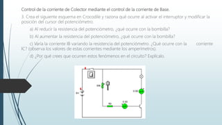 Control de la corriente de Colector mediante el control de la corriente de Base.
3. Crea el siguiente esquema en Crocodile y razona qué ocurre al activar el interruptor y modificar la
posición del cursor del potenciómetro.
a) Al reducir la resistencia del potenciómetro, ¿qué ocurre con la bombilla?
b) Al aumentar la resistencia del potenciómetro, ¿qué ocurre con la bombilla?
c) Varía la corriente IB variando la resistencia del potenciómetro. ¿Qué ocurre con la corriente
IC? (observa los valores de estas corrientes mediante los amperímetros).
d) ¿Por qué crees que ocurren estos fenómenos en el circuito? Explícalo.
 