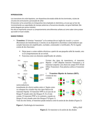 INTRODUCCION:
Los transistores de unión bipolares, son dispositivos de estado sólido de tres terminales, núcleo de
circuitos de conmutación y procesado de señal.
El transistor se ha convertido en el dispositivo más empleado en electrónica, a la vez que se han ido
incrementando sus capacidades de manejar potencias y frecuencias elevadas, con gran fiabilidad. (No
existe desgaste por partes móviles).
Por ello es importante conocer su comportamiento ante diferentes señales así como saber cómo probar
que estén en buen estado.
MARCO TEÓRICO
• Transistor. El término “transistor” es la contracción en inglés de transfer y resistor
(Resistencia de transferencia). Consiste en un dispositivo electrónico semiconductor que
cumple funciones de amplificador, oscilador, conmutador o rectificador. Por lo regular
consta de dos funciones:
▪ Dejar pasar o cortar señales eléctricas a partir de una pequeña señal de mando, esto
es el comportamiento de un switch.
▪ Funciona como un elemento amplificador de señales.
Existen dos tipos de transistores: el transistor
Bipolar o BJT (Bipolar Junction Transistor) y el
transistor unipolar o de efecto de campo FET (Field
Effect Transistor). Ésta práctica utiliza el transistor
BJT
• Transistor Bipolar de Juntura (BJT).
Consta de tres
cristales
semiconductores
(usualmente de silicio) unidos entre sí. Según como
se coloquen los cristales hay dos tipos básicos de
transistor bipolar: El transistor NPN es el caso de un
bloque P situado entre dos bloques N. Es el más
común. El transistor PNP es lo contrario, cuando un
bloque N está situado entre dos bloques P (Figura 1).
Visto de otra forma, el transistor puede tomarse como la unión de dos diodos (Figura 2)
Figura 1. Simbología de transistores
NPN y PNP
Figura 2. Un transistor es la unión de dos diodos
 
