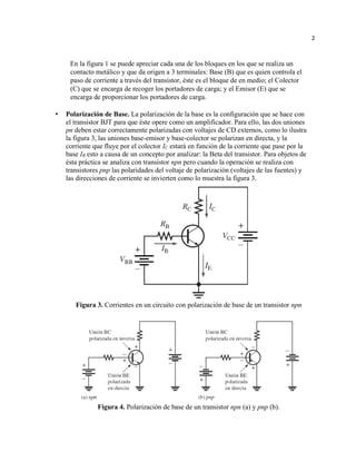 2
En la figura 1 se puede apreciar cada una de los bloques en los que se realiza un
contacto metálico y que da origen a 3 terminales: Base (B) que es quien controla el
paso de corriente a través del transistor, éste es el bloque de en medio; el Colector
(C) que se encarga de recoger los portadores de carga; y el Emisor (E) que se
encarga de proporcionar los portadores de carga.
• Polarización de Base. La polarización de la base es la configuración que se hace con
el transistor BJT para que éste opere como un amplificador. Para ello, las dos uniones
pn deben estar correctamente polarizadas con voltajes de CD externos, como lo ilustra
la figura 3, las uniones base-emisor y base-colector se polarizan en directa, y la
corriente que fluye por el colector IC estará en función de la corriente que pase por la
base IB esto a causa de un concepto por analizar: la Beta del transistor. Para objetos de
ésta práctica se analiza con transistor npn pero cuando la operación se realiza con
transistores pnp las polaridades del voltaje de polarización (voltajes de las fuentes) y
las direcciones de corriente se invierten como lo muestra la figura 3.
Figura 3. Corrientes en un circuito con polarización de base de un transistor npn
Figura 4. Polarización de base de un transistor npn (a) y pnp (b).
 