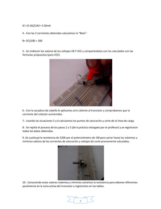 8
IC= (5.56)/(1K)= 5.56mA
4.- Con las 2 corrientes obtenidas calculamos la “Beta”:
B= (IC)/(IB) = 200
5.- Se midieron los valores de los voltajes VB Y VCE y comparándolos con los calculados con las
formulas propuestas (para VCE).
6.- Con la secadora de cabello le aplicamos aire caliente al transistor y comprobamos que la
corriente del colector aumentaba.
7.- Usando las ecuaciones 5 y 6 calculamos los puntos de saturación y corte de la línea de carga.
8.- Se repitió el proceso de los pasos 2 a 5 (de la práctica otorgada por el profesor) y se registraron
todos los datos obtenidos.
9.-Se sustituyó la resistencia de 520K por el potenciómetro de 1M para variar hasta los máximos y
mínimos valores de las corrientes de saturación y voltajes de corte previamente calculados.
10.- Conociendo estos valores máximos y mínimos variamos la resistencia para obtener diferentes
parámetros en la zona activa del transistor y registrarlos en las tablas.
 