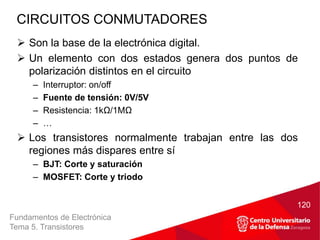 Fundamentos de Electrónica
Tema 5. Transistores
 Son la base de la electrónica digital.
 Un elemento con dos estados genera dos puntos de
polarización distintos en el circuito
– Interruptor: on/off
– Fuente de tensión: 0V/5V
– Resistencia: 1kΩ/1MΩ
– …
 Los transistores normalmente trabajan entre las dos
regiones más dispares entre sí
– BJT: Corte y saturación
– MOSFET: Corte y triodo
CIRCUITOS CONMUTADORES
120
 