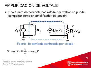 Fundamentos de Electrónica
Tema 5. Transistores
 Una fuente de corriente controlada por voltaje se puede
comportar como un amplificador de tensión.
AMPLIFICACIÓN DE VOLTAJE
77
Fuente de corriente controlada por voltaje
𝐺𝑎𝑛𝑎𝑛𝑐𝑖𝑎 ≡
𝑣𝑜
𝑣𝑖
= −𝑔𝑚𝑅
 