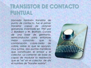 Llamado también transistor de
punta de contacto, fue el primer
transistor capaz de obtener
ganancia, inventado en 1947 por
J. Bardeen y W. Brattain. Consta
de una base de germanio,
semiconductor para entonces
mejor     conocido      que       la
combinación cobre-óxido de
cobre, sobre la que se apoyan,
muy juntas, dos puntas metálicas
que constituyen el emisor y el
colector. La corriente de base es
capaz de modular la resistencia
que se "ve" en el colector, de ahí
el nombre de "transfer resistor".
 