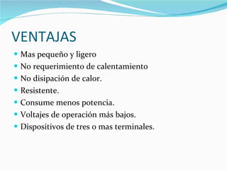 VENTAJAS Mas pequeño y ligero No requerimiento de calentamiento No disipación de calor. Resistente. Consume menos potencia. Voltajes de operación más bajos. Dispositivos de tres o mas terminales. 
