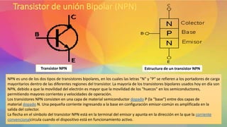 Transistor NPN Estructura de un transistor NPN
NPN es uno de los dos tipos de transistores bipolares, en los cuales las letras "N" y "P" se refieren a los portadores de carga
mayoritarios dentro de las diferentes regiones del transistor. La mayoría de los transistores bipolares usados hoy en día son
NPN, debido a que la movilidad del electrón es mayor que la movilidad de los "huecos" en los semiconductores,
permitiendo mayores corrientes y velocidades de operación.
Los transistores NPN consisten en una capa de material semiconductor dopado P (la "base") entre dos capas de
material dopado N. Una pequeña corriente ingresando a la base en configuración emisor-común es amplificada en la
salida del colector.
La flecha en el símbolo del transistor NPN está en la terminal del emisor y apunta en la dirección en la que la corriente
convencionalcircula cuando el dispositivo está en funcionamiento activo.
 
